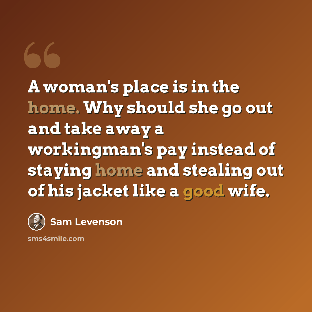 “A woman's place is in the home. Why should she go out and take away a workingman's pay instead of staying home and stealing out of his jacket like a good wife.” quote by Sam Levenson