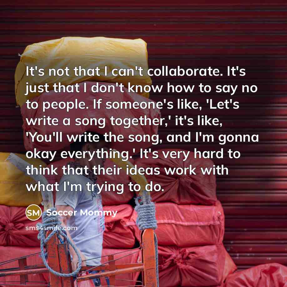 “It's not that I can't collaborate. It's just that I don't know how to say no to people. If someone's like, 'Let's write a song together,' it's like, 'You'll write the song, and I'm gonna okay everything.' It's very hard to think that their ideas work with what I'm trying to do.” quote by Soccer Mommy