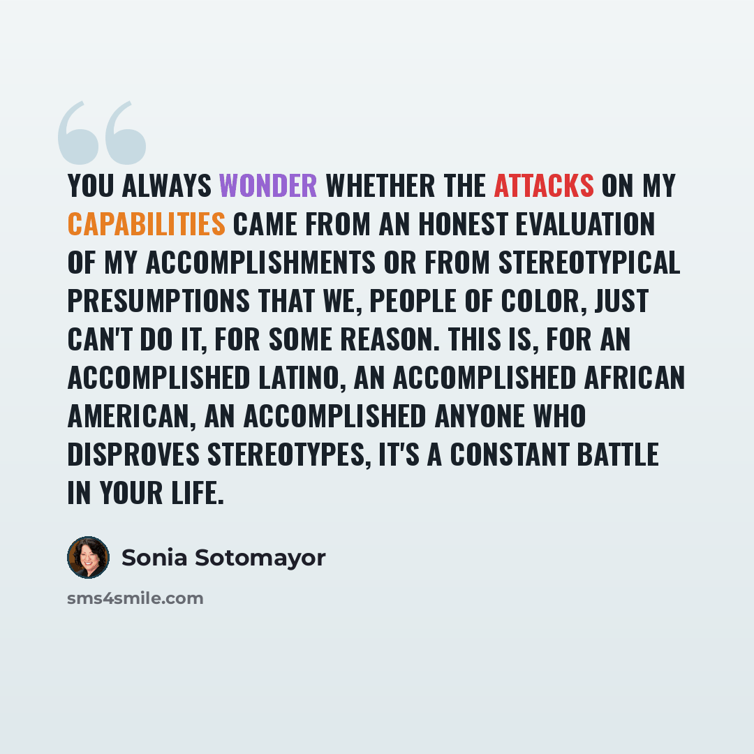 “You always wonder whether the attacks on my capabilities came from an honest evaluation of my accomplishments or from stereotypical presumptions that we, people of color, just can't do it, for some reason. This is, for an accomplished Latino, an accomplished African American, an accomplished…” quote by Sonia Sotomayor