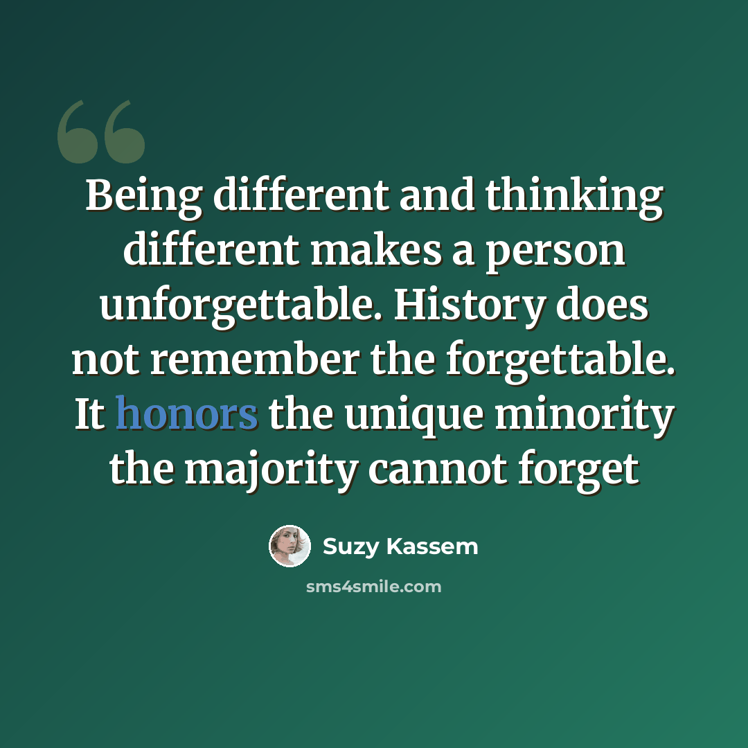 “Being different and thinking different makes a person unforgettable. History does not remember the forgettable. It honors the unique minority the majority cannot forget” quote by Suzy Kassem