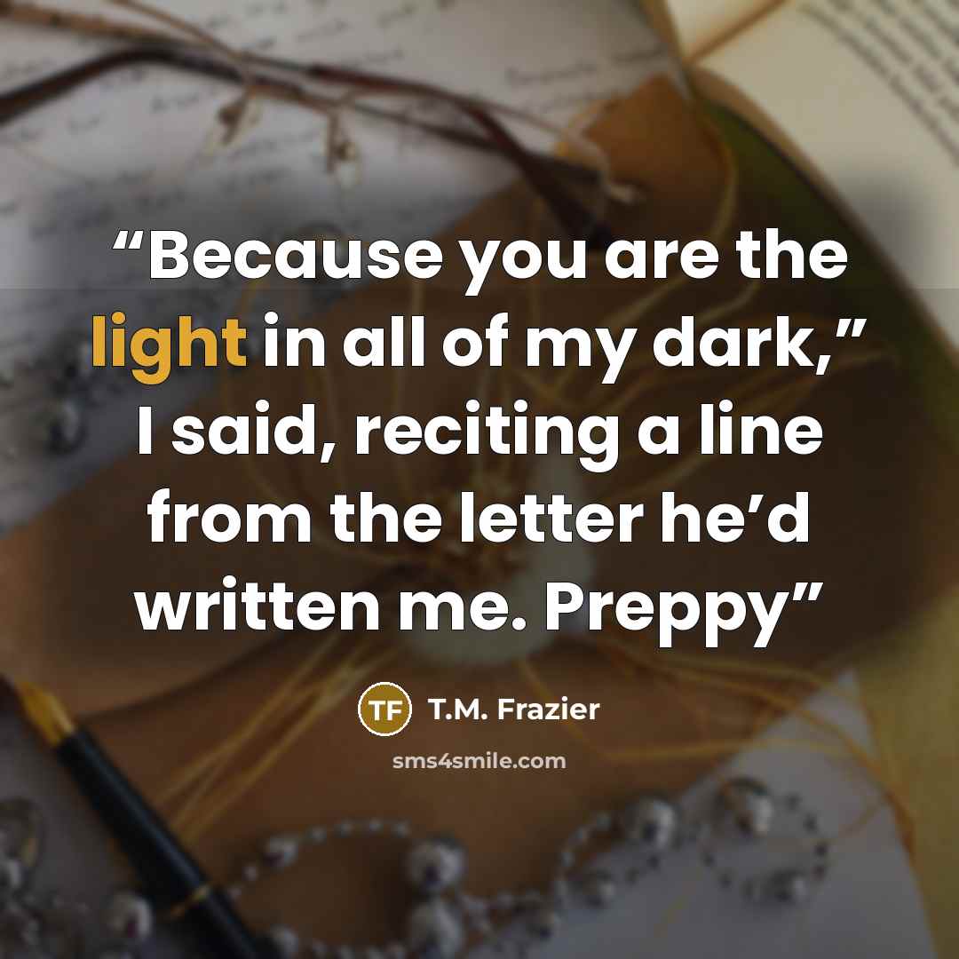 “Because you are the light in all of my dark,” I said, reciting a line from the letter he’d written me. Preppy” quote by T.M. Frazier