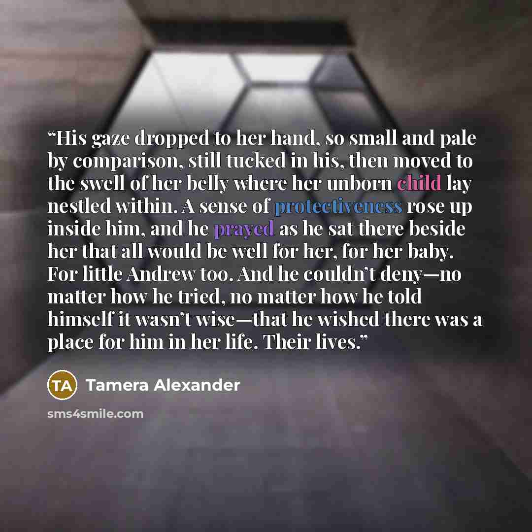 “His gaze dropped to her hand, so small and pale by comparison, still tucked in his, then moved to the swell of her belly where her unborn child lay nestled within. A sense of protectiveness rose up inside him, and he prayed as he sat there beside her that all would be well for her, for her baby…” quote by Tamera Alexander