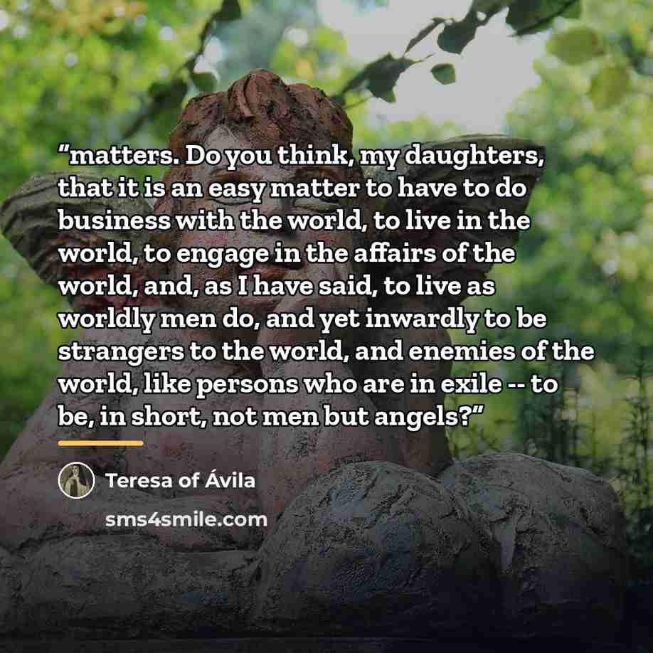 “matters. Do you think, my daughters, that it is an easy matter to have to do business with the world, to live in the world, to engage in the affairs of the world, and, as I have said, to live as worldly men do, and yet inwardly to be strangers to the world, and enemies of the world, like persons…” quote by Teresa of Ávila