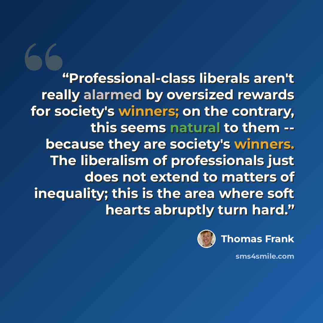 “Professional-class liberals aren't really alarmed by oversized rewards for society's winners; on the contrary, this seems natural to them -- because they are society's winners. The liberalism of professionals just does not extend to matters of inequality; this is the area where soft hearts…” quote by Thomas Frank