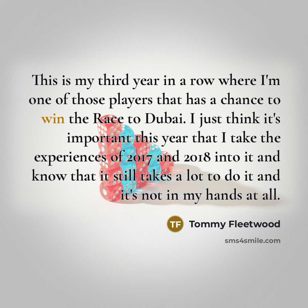 “This is my third year in a row where I'm one of those players that has a chance to win the Race to Dubai. I just think it's important this year that I take the experiences of 2017 and 2018 into it and know that it still takes a lot to do it and it's not in my hands at all.” quote by Tommy Fleetwood