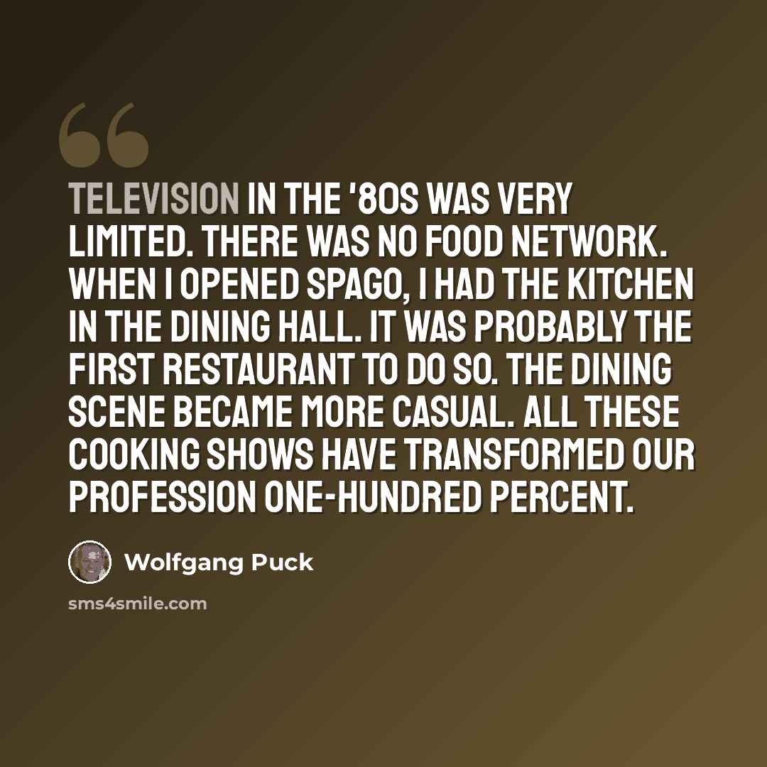 “Television in the '80s was very limited. There was no Food Network. When I opened Spago, I had the kitchen in the dining hall. It was probably the first restaurant to do so. The dining scene became more casual. All these cooking shows have transformed our profession one-hundred percent.” quote by Wolfgang Puck