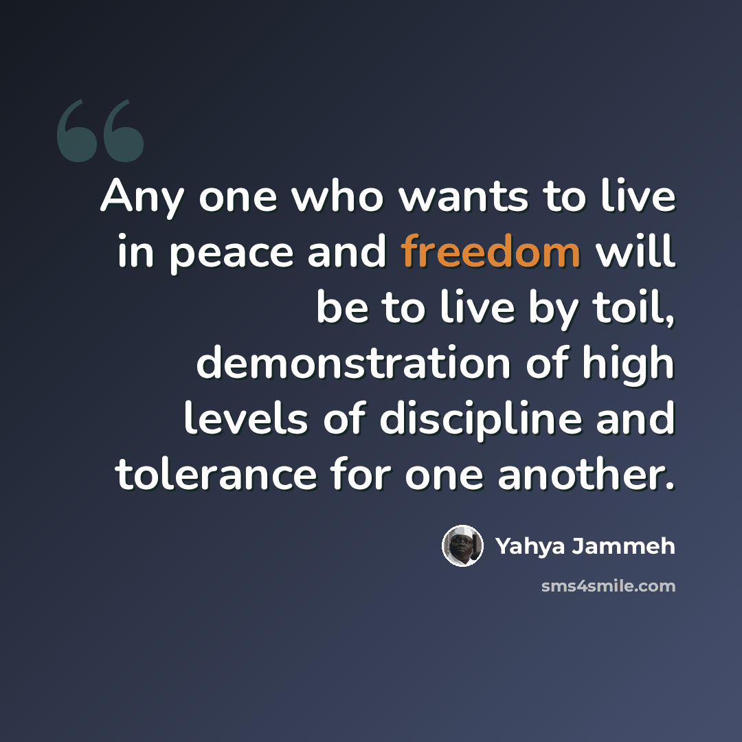 “Any one who wants to live in peace and freedom will be to live by toil, demonstration of high levels of discipline and tolerance for one another.” quote by Yahya Jammeh