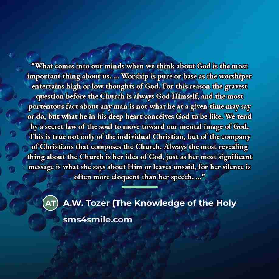 “What comes into our minds when we think about God is the most important thing about us. ... Worship is pure or base as the worshiper entertains high or low thoughts of God. For this reason the gravest question before the Church is always God Himself, and the most portentous fact about any man is…” quote by A.W. Tozer (The Knowledge of the Holy