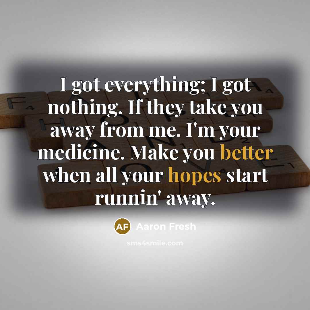 “I got everything; I got nothing. If they take you away from me. I'm your medicine. Make you better when all your hopes start runnin' away.” quote by Aaron Fresh