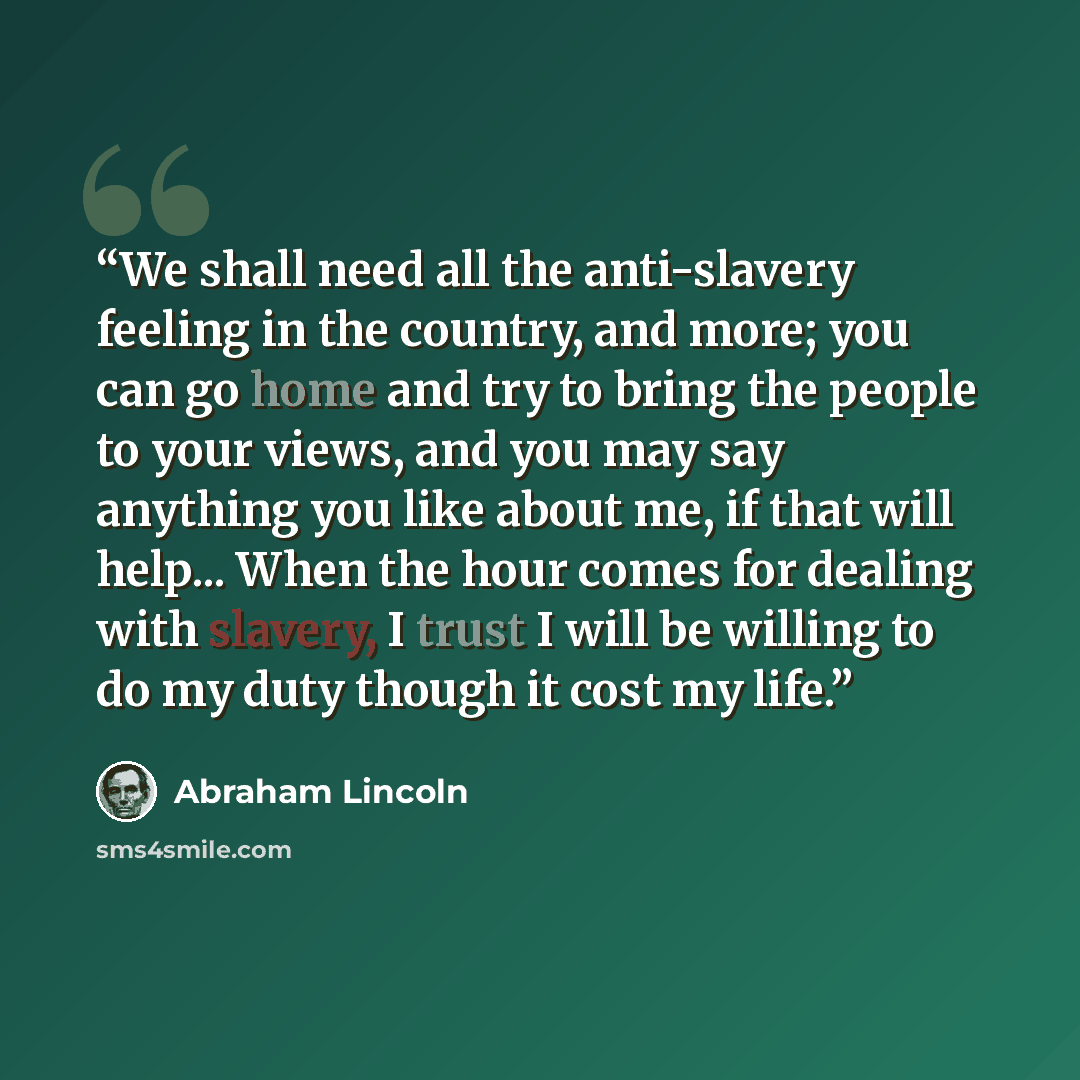 “We shall need all the anti-slavery feeling in the country, and more; you can go home and try to bring the people to your views, and you may say anything you like about me, if that will help... When the hour comes for dealing with slavery, I trust I will be willing to do my duty though it cost my…” quote by Abraham Lincoln
