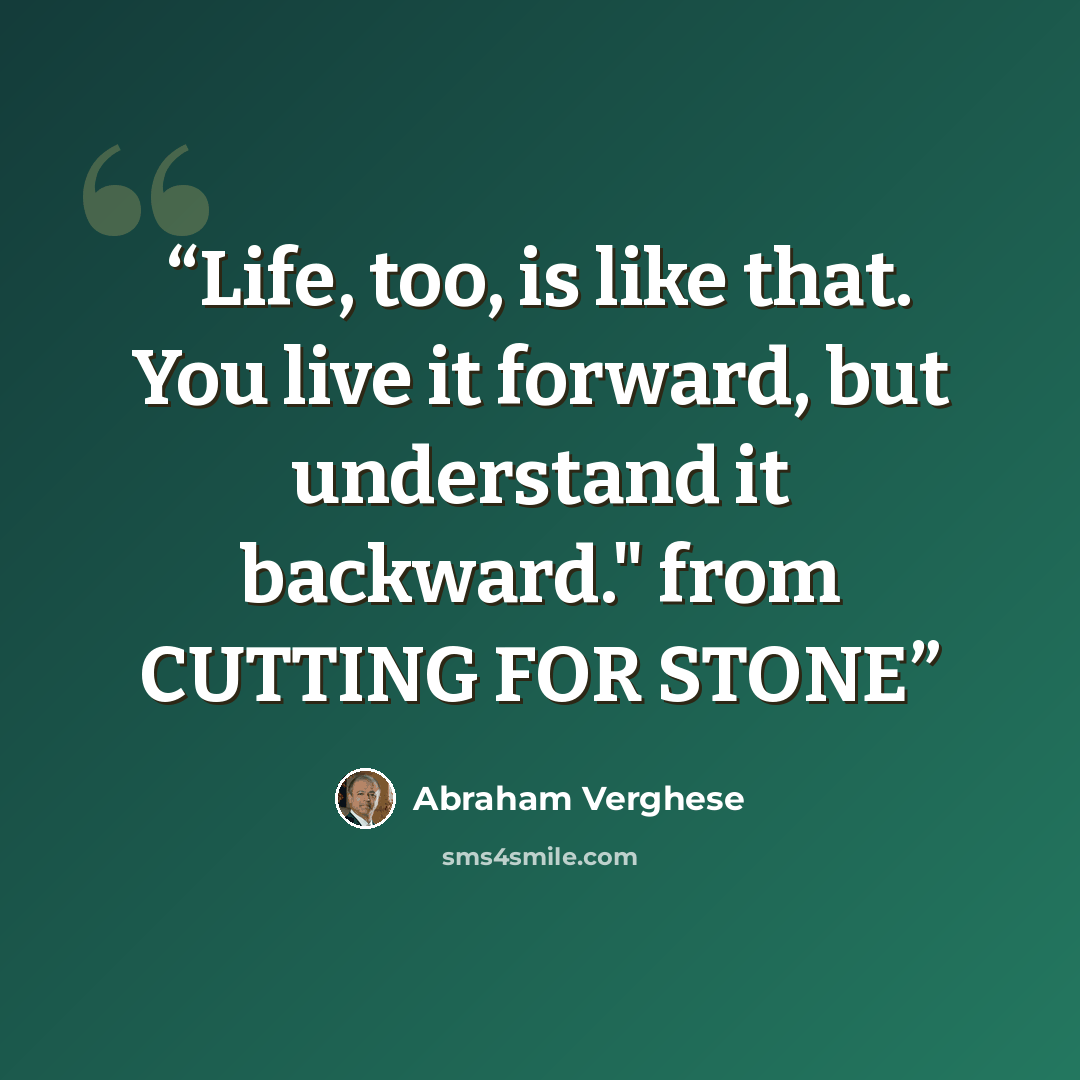 “Life, too, is like that. You live it forward, but understand it backward." from CUTTING FOR STONE” quote by Abraham Verghese