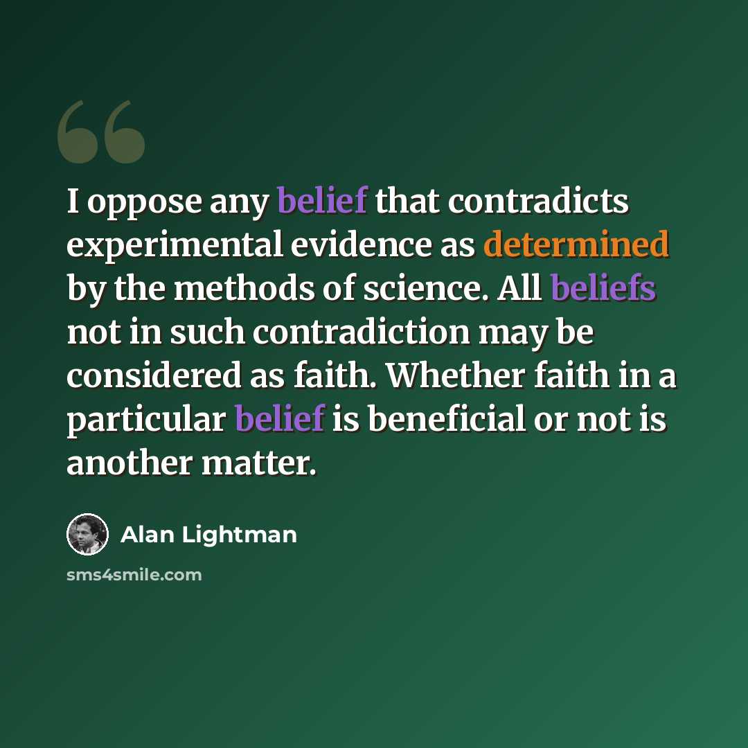 “I oppose any belief that contradicts experimental evidence as determined by the methods of science. All beliefs not in such contradiction may be considered as faith. Whether faith in a particular belief is beneficial or not is another matter.” quote by Alan Lightman