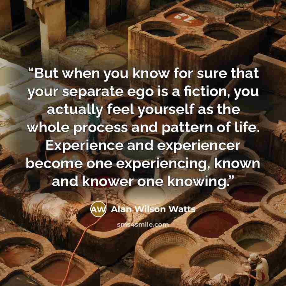 “But when you know for sure that your separate ego is a fiction, you actually feel yourself as the whole process and pattern of life. Experience and experiencer become one experiencing, known and knower one knowing.” quote by Alan Wilson Watts