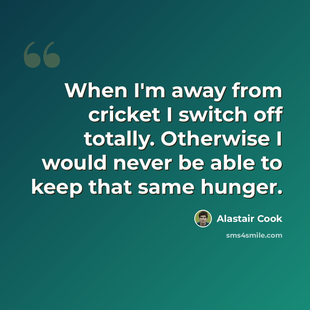 “When I'm away from cricket I switch off totally. Otherwise I would never be able to keep that same hunger.” quote by Alastair Cook