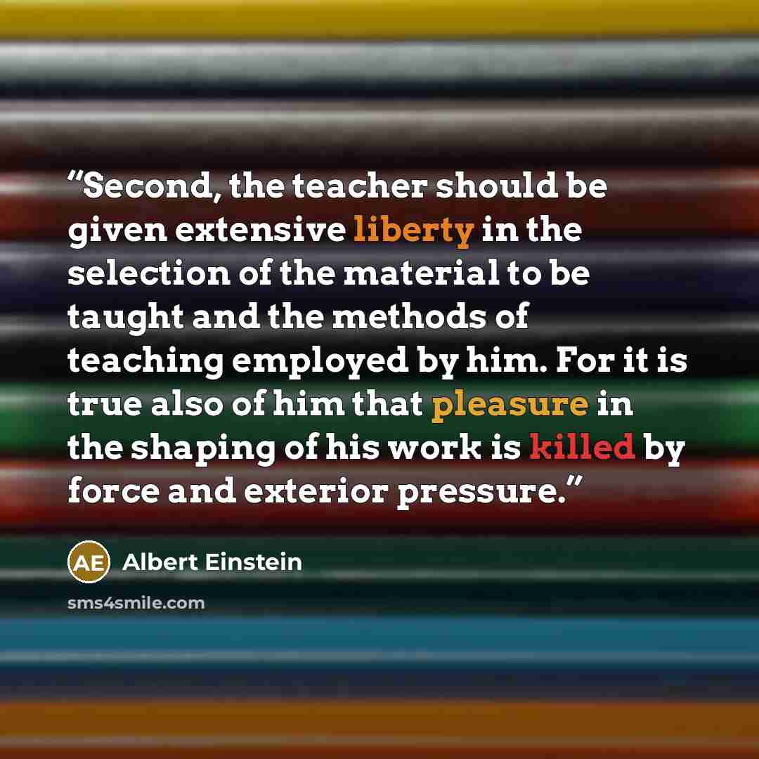 “Second, the teacher should be given extensive liberty in the selection of the material to be taught and the methods of teaching employed by him. For it is true also of him that pleasure in the shaping of his work is killed by force and exterior pressure.” quote by Albert Einstein