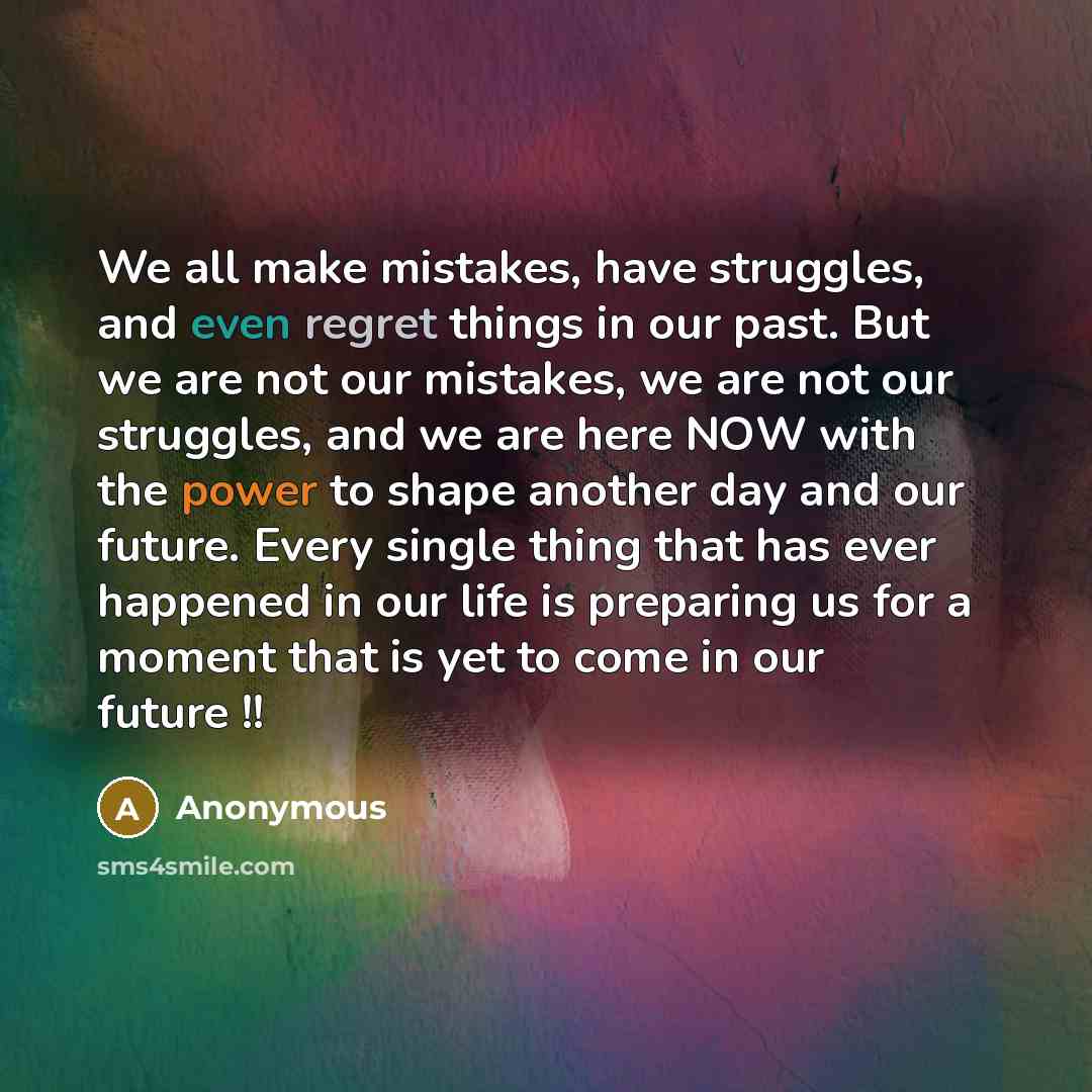 “We all make mistakes, have struggles, and even regret things in our past. But we are not our mistakes, we are not our struggles, and we are here NOW with the power to shape another day and our future. Every single thing that has ever happened in our life is preparing us for a moment that is yet to…” quote by Anonymous