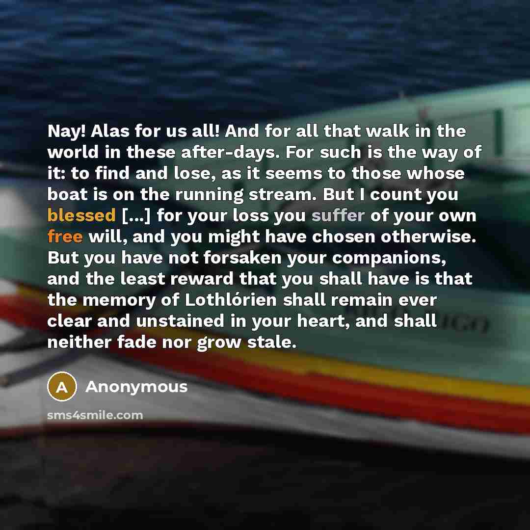 “Nay! Alas for us all! And for all that walk in the world in these after-days. For such is the way of it: to find and lose, as it seems to those whose boat is on the running stream. But I count you blessed [...] for your loss you suffer of your own free will, and you might have chosen otherwise…” quote by Anonymous