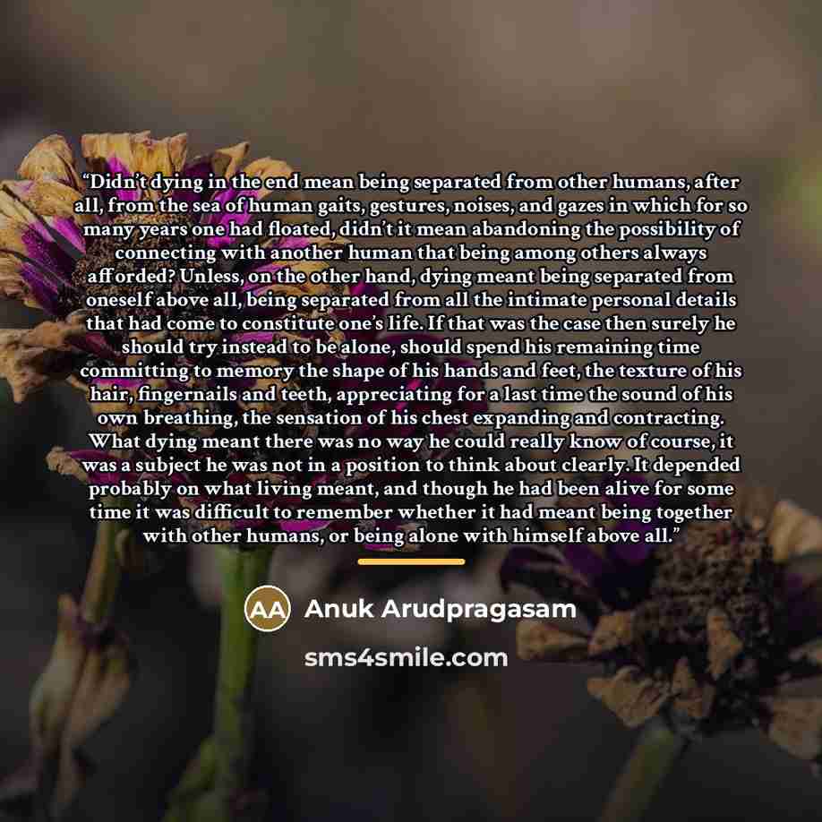 “Didn’t dying in the end mean being separated from other humans, after all, from the sea of human gaits, gestures, noises, and gazes in which for so many years one had floated, didn’t it mean abandoning the possibility of connecting with another human that being among others always afforded?…” quote by Anuk Arudpragasam