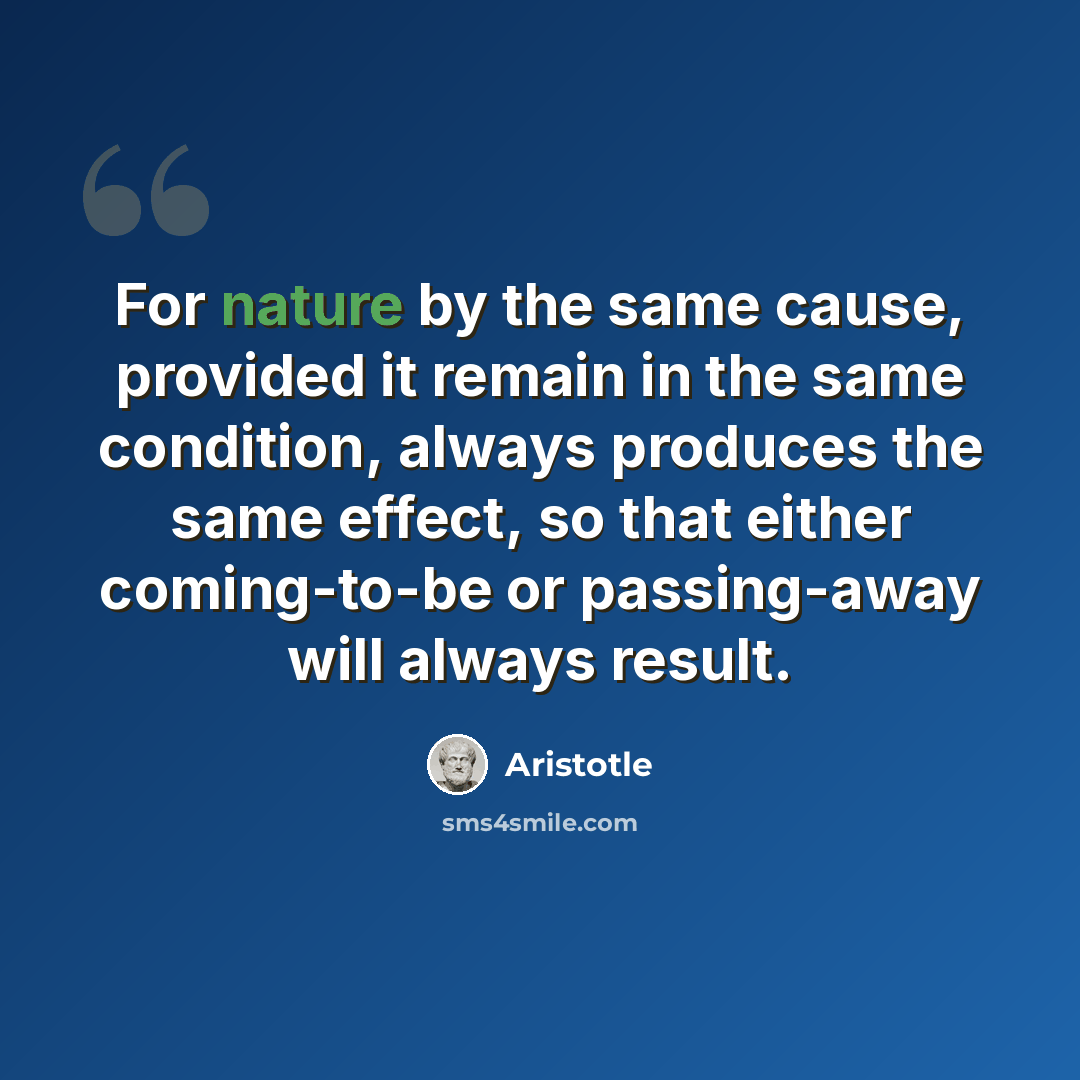 “For nature by the same cause, provided it remain in the same condition, always produces the same effect, so that either coming-to-be or passing-away will always result.” quote by Aristotle