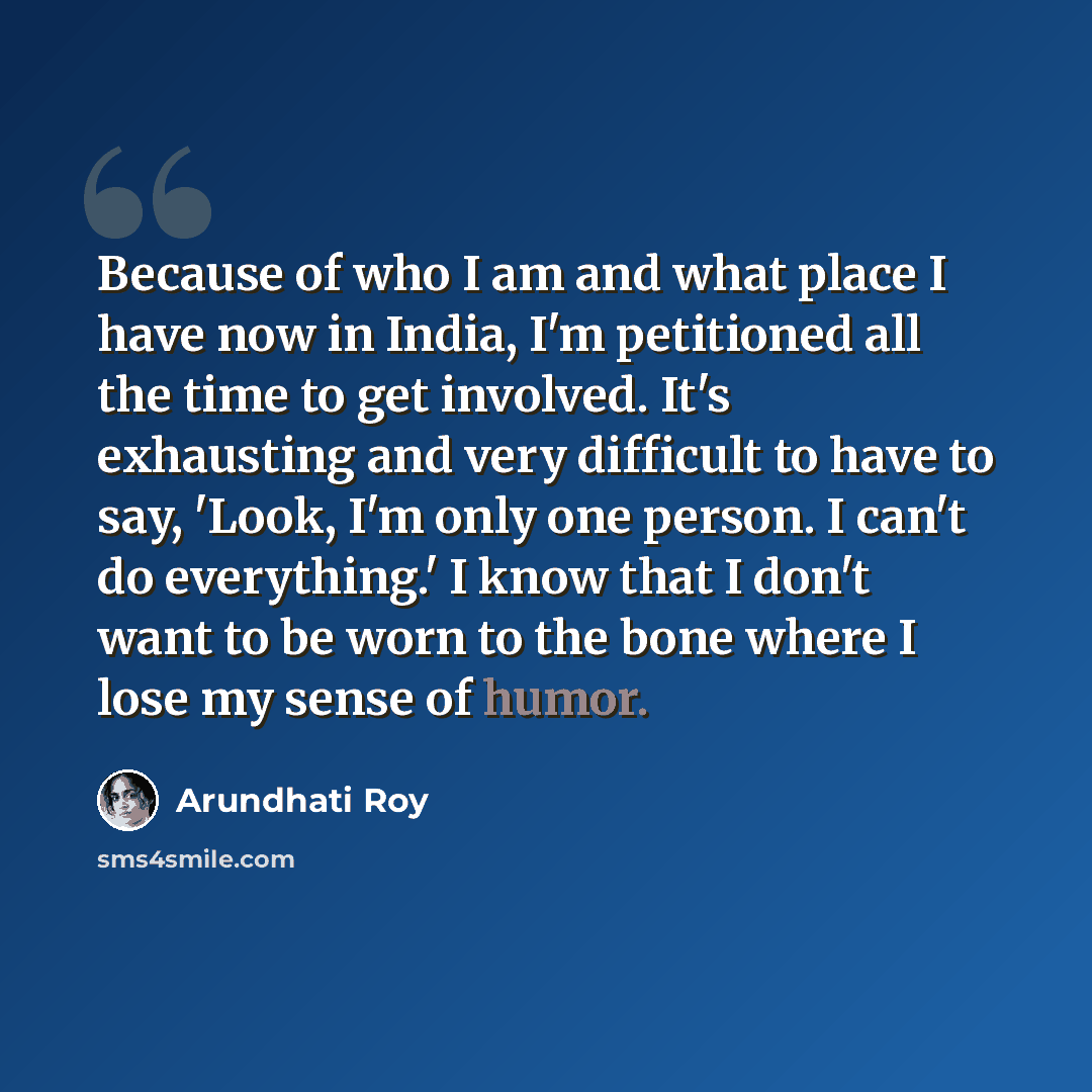 “Because of who I am and what place I have now in India, I'm petitioned all the time to get involved. It's exhausting and very difficult to have to say, 'Look, I'm only one person. I can't do everything.' I know that I don't want to be worn to the bone where I lose my sense of humor.” quote by Arundhati Roy