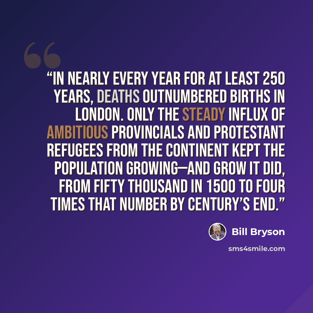 “In nearly every year for at least 250 years, deaths outnumbered births in London. Only the steady influx of ambitious provincials and Protestant refugees from the Continent kept the population growing—and grow it did, from fifty thousand in 1500 to four times that number by century’s end.” quote by Bill Bryson