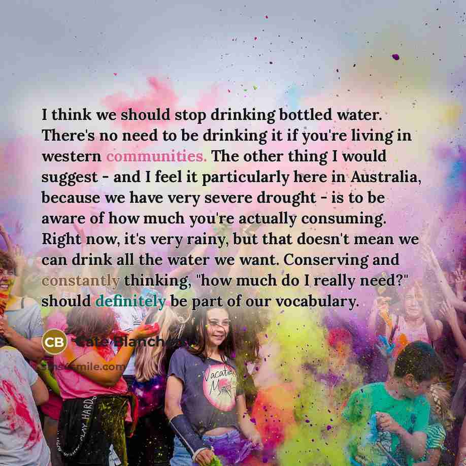 “I think we should stop drinking bottled water. There's no need to be drinking it if you're living in western communities. The other thing I would suggest - and I feel it particularly here in Australia, because we have very severe drought - is to be aware of how much you're actually consuming…” quote by Cate Blanchett