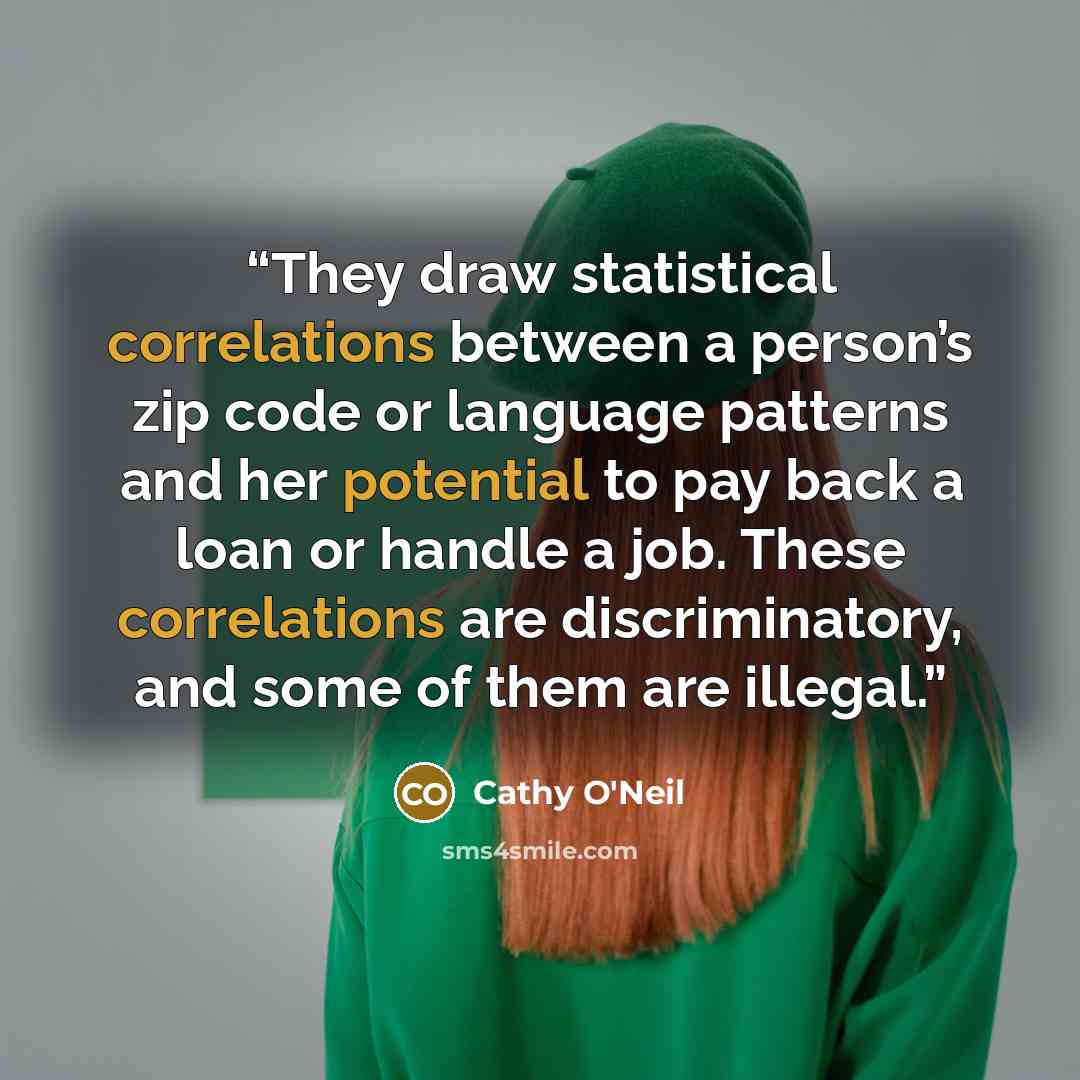 “They draw statistical correlations between a person’s zip code or language patterns and her potential to pay back a loan or handle a job. These correlations are discriminatory, and some of them are illegal.” quote by Cathy O'Neil