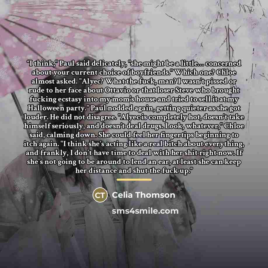 “I think," Paul said delicately, "she might be a little… concerned about your current choice of boyfriends." Which one? Chloe almost asked. "Alyec? What the fuck, man? I wasn't pissed or rude to her face about Ottavio or that loser Steve who brought fucking ecstasy into my mom's house and tried to…” quote by Celia Thomson