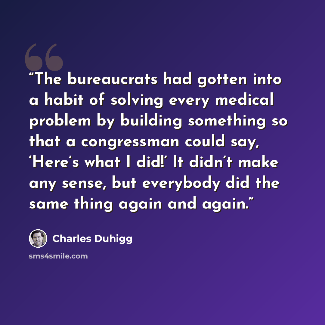 “The bureaucrats had gotten into a habit of solving every medical problem by building something so that a congressman could say, ‘Here’s what I did!’ It didn’t make any sense, but everybody did the same thing again and again.” quote by Charles Duhigg