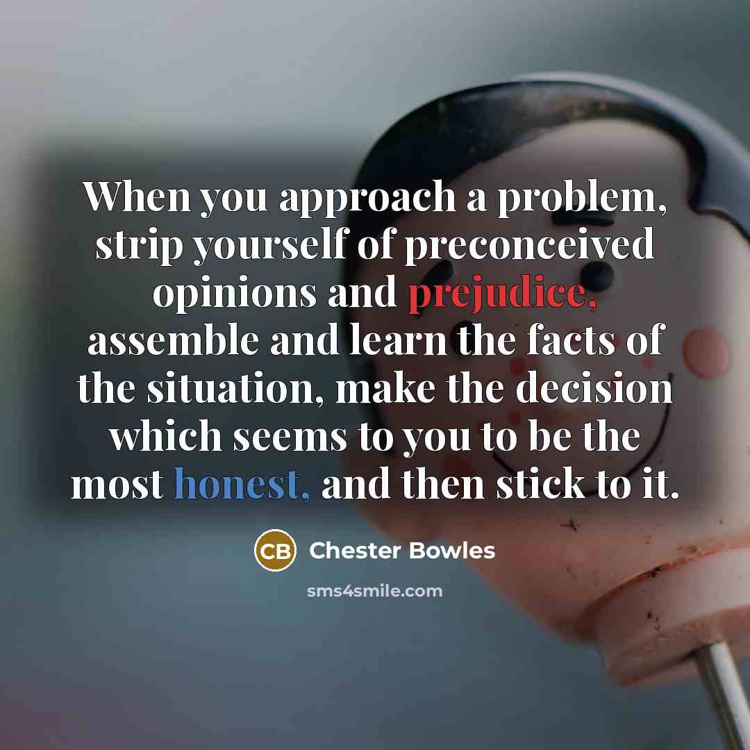 “When you approach a problem, strip yourself of preconceived opinions and prejudice, assemble and learn the facts of the situation, make the decision which seems to you to be the most honest, and then stick to it.” quote by Chester Bowles