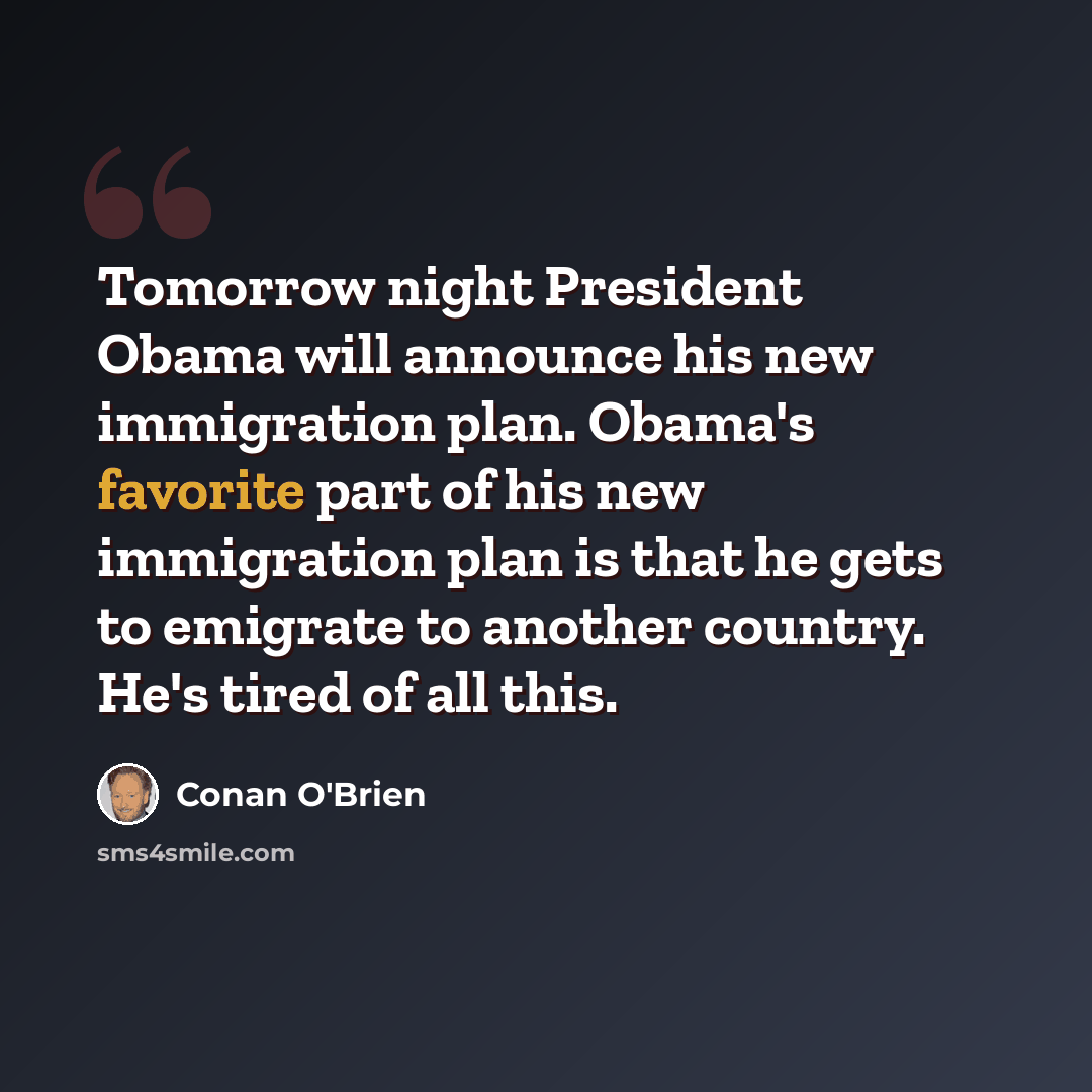“Tomorrow night President Obama will announce his new immigration plan. Obama's favorite part of his new immigration plan is that he gets to emigrate to another country. He's tired of all this.” quote by Conan O'Brien
