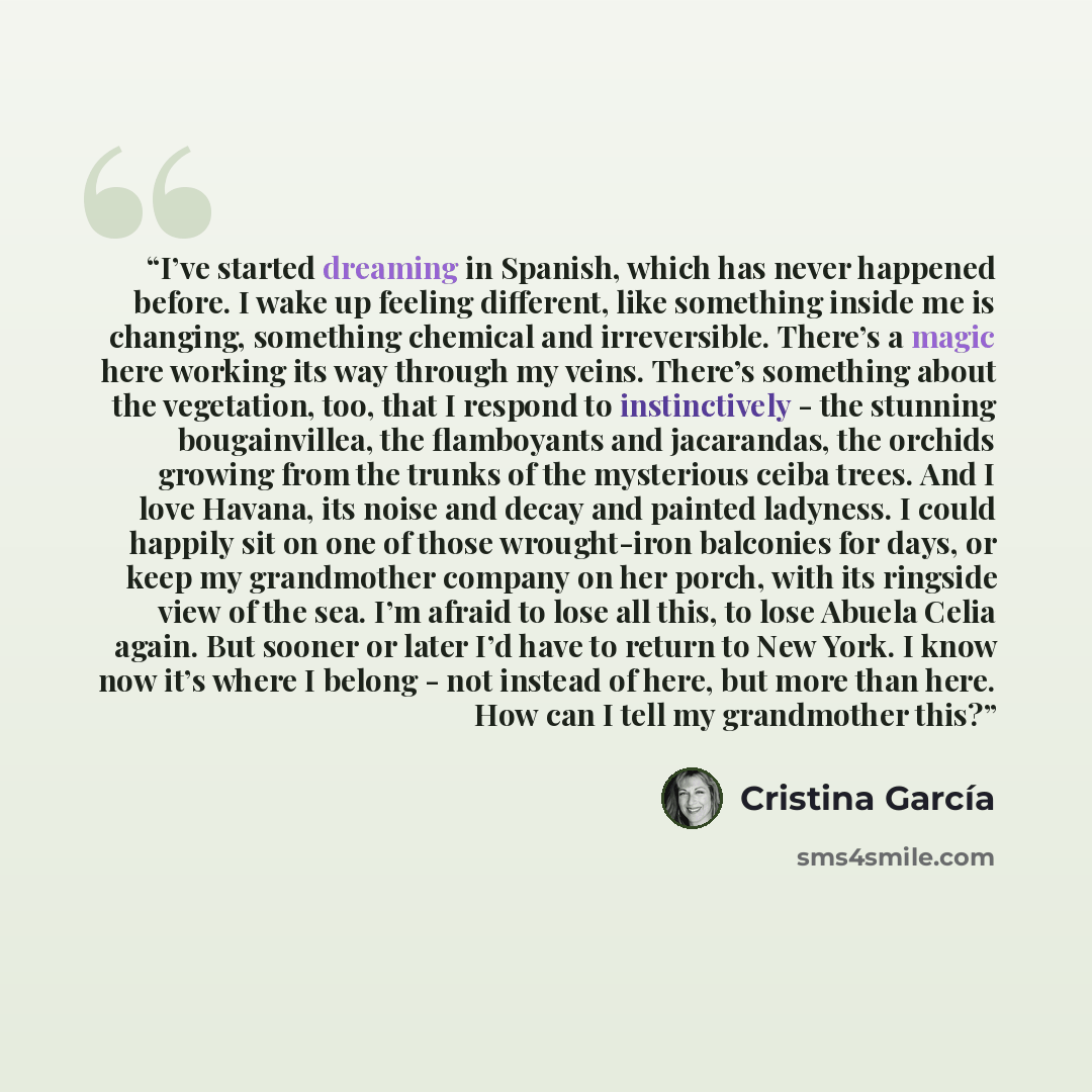 “I’ve started dreaming in Spanish, which has never happened before. I wake up feeling different, like something inside me is changing, something chemical and irreversible. There’s a magic here working its way through my veins. There’s something about the vegetation, too, that I respond to…” quote by Cristina Garcia