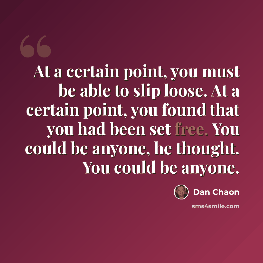 “At a certain point, you must be able to slip loose. At a certain point, you found that you had been set free. You could be anyone, he thought. You could be anyone.” quote by Dan Chaon