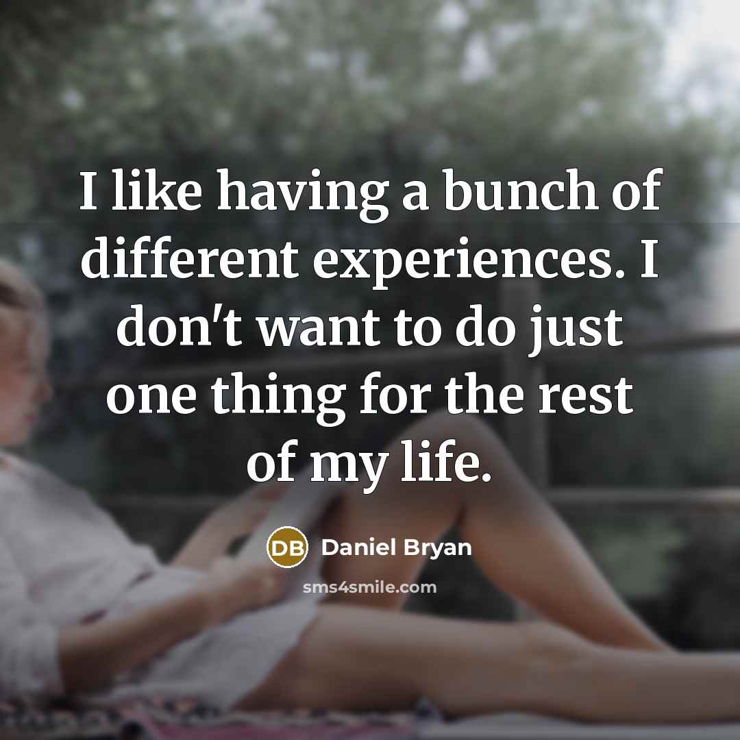 “I like having a bunch of different experiences. I don't want to do just one thing for the rest of my life.” quote by Daniel Bryan
