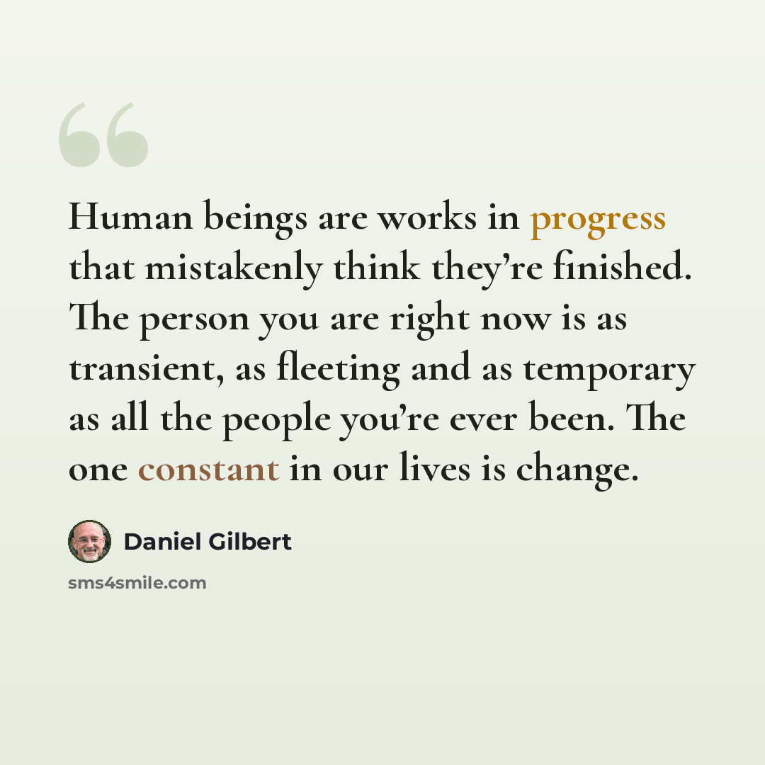 “Human beings are works in progress that mistakenly think they’re finished. The person you are right now is as transient, as fleeting and as temporary as all the people you’re ever been. The one constant in our lives is change.” quote by Daniel Gilbert