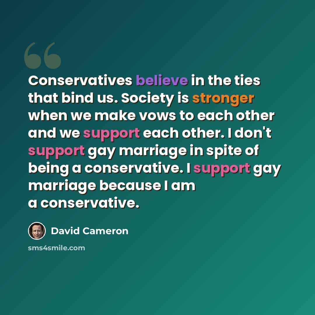 “Conservatives believe in the ties that bind us. Society is stronger when we make vows to each other and we support each other. I don't support gay marriage in spite of being a conservative. I support gay marriage because I am a conservative.” quote by David Cameron