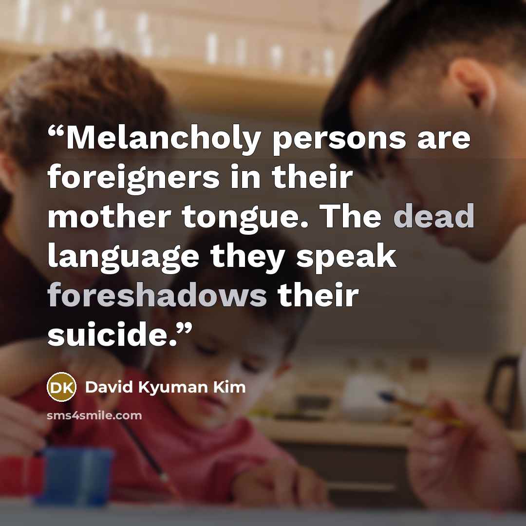 “Melancholy persons are foreigners in their mother tongue. The dead language they speak foreshadows their suicide.” quote by David Kyuman Kim