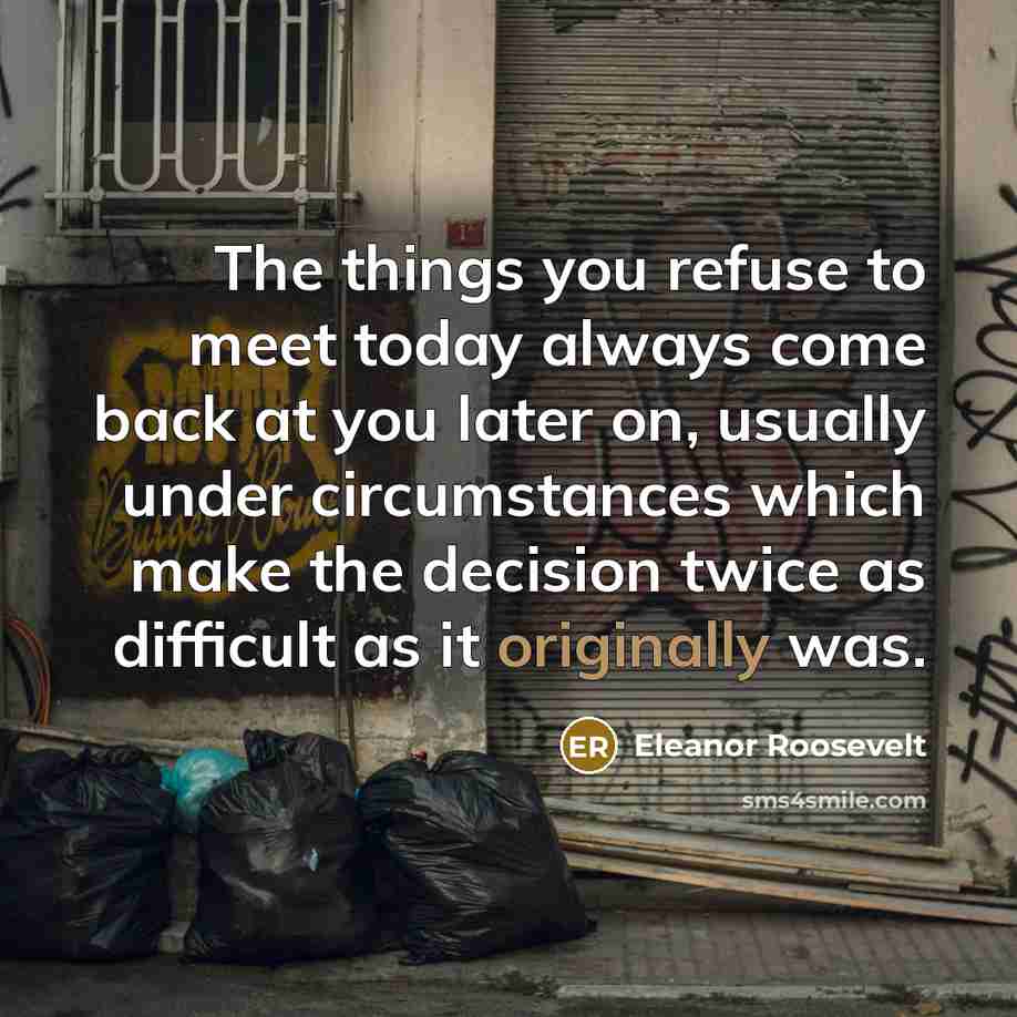 “The things you refuse to meet today always come back at you later on, usually under circumstances which make the decision twice as difficult as it originally was.” quote by Eleanor Roosevelt
