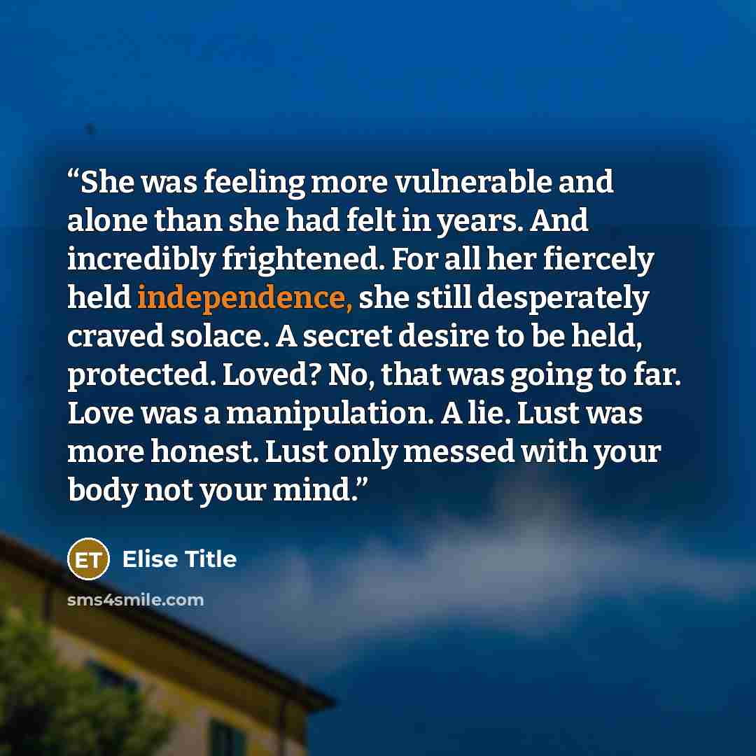 “She was feeling more vulnerable and alone than she had felt in years. And incredibly frightened. For all her fiercely held independence, she still desperately craved solace. A secret desire to be held, protected. Loved? No, that was going to far. Love was a manipulation. A lie. Lust was more…” quote by Elise Title