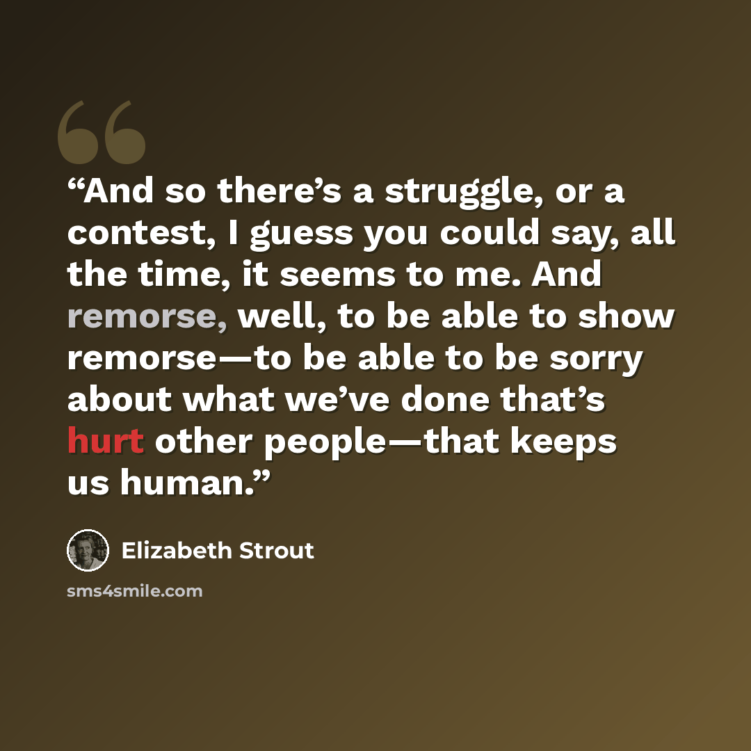 “And so there’s a struggle, or a contest, I guess you could say, all the time, it seems to me. And remorse, well, to be able to show remorse—to be able to be sorry about what we’ve done that’s hurt other people—that keeps us human.” quote by Elizabeth Strout