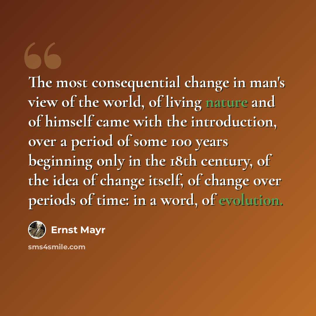 “The most consequential change in man's view of the world, of living nature and of himself came with the introduction, over a period of some 100 years beginning only in the 18th century, of the idea of change itself, of change over periods of time: in a word, of evolution.” quote by Ernst Mayr