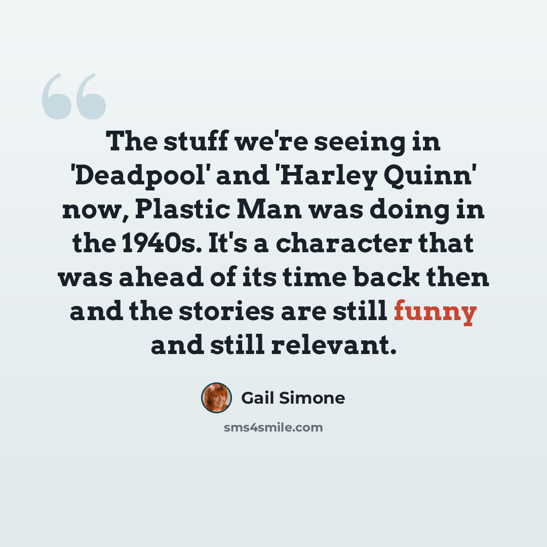 “The stuff we're seeing in 'Deadpool' and 'Harley Quinn' now, Plastic Man was doing in the 1940s. It's a character that was ahead of its time back then and the stories are still funny and still relevant.” quote by Gail Simone