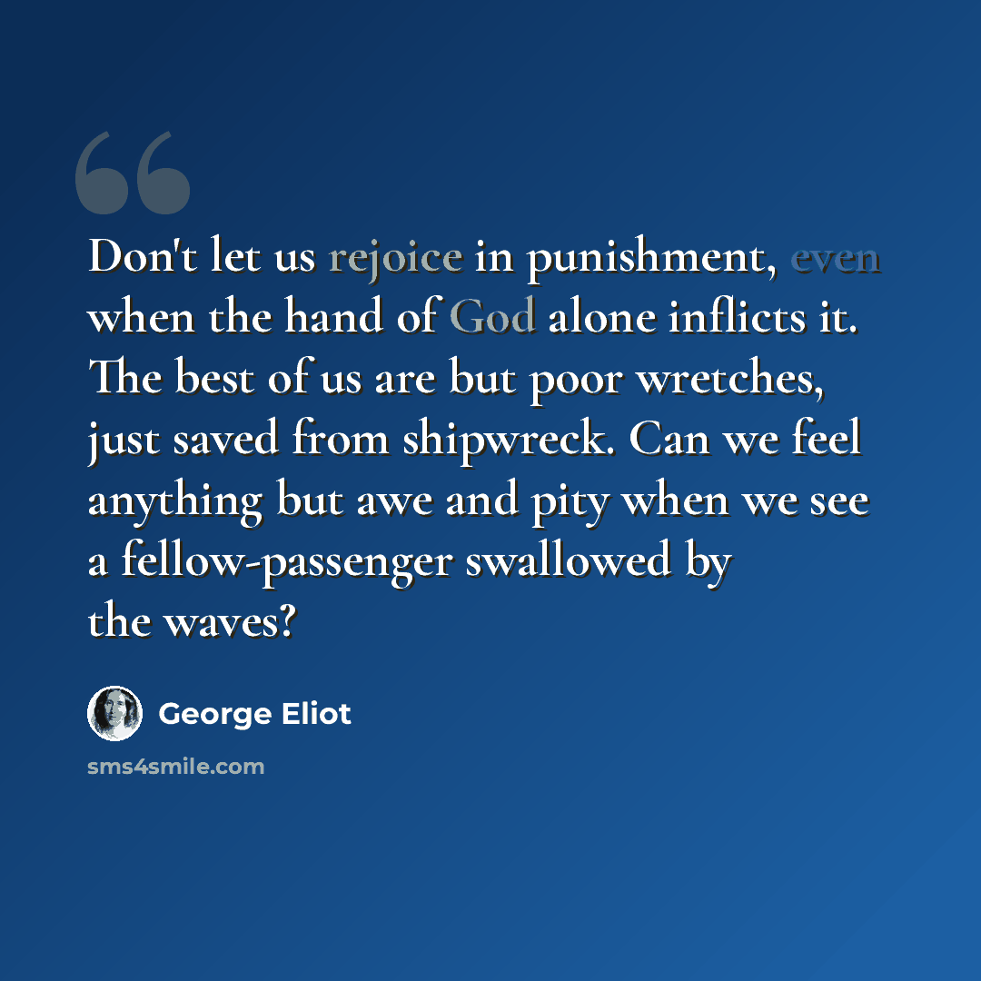 “Don't let us rejoice in punishment, even when the hand of God alone inflicts it. The best of us are but poor wretches, just saved from shipwreck. Can we feel anything but awe and pity when we see a fellow-passenger swallowed by the waves?” quote by George Eliot