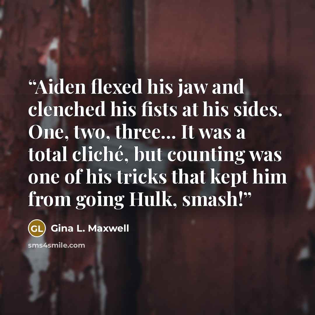 “Aiden flexed his jaw and clenched his fists at his sides. One, two, three… It was a total cliché, but counting was one of his tricks that kept him from going Hulk, smash!” quote by Gina L. Maxwell
