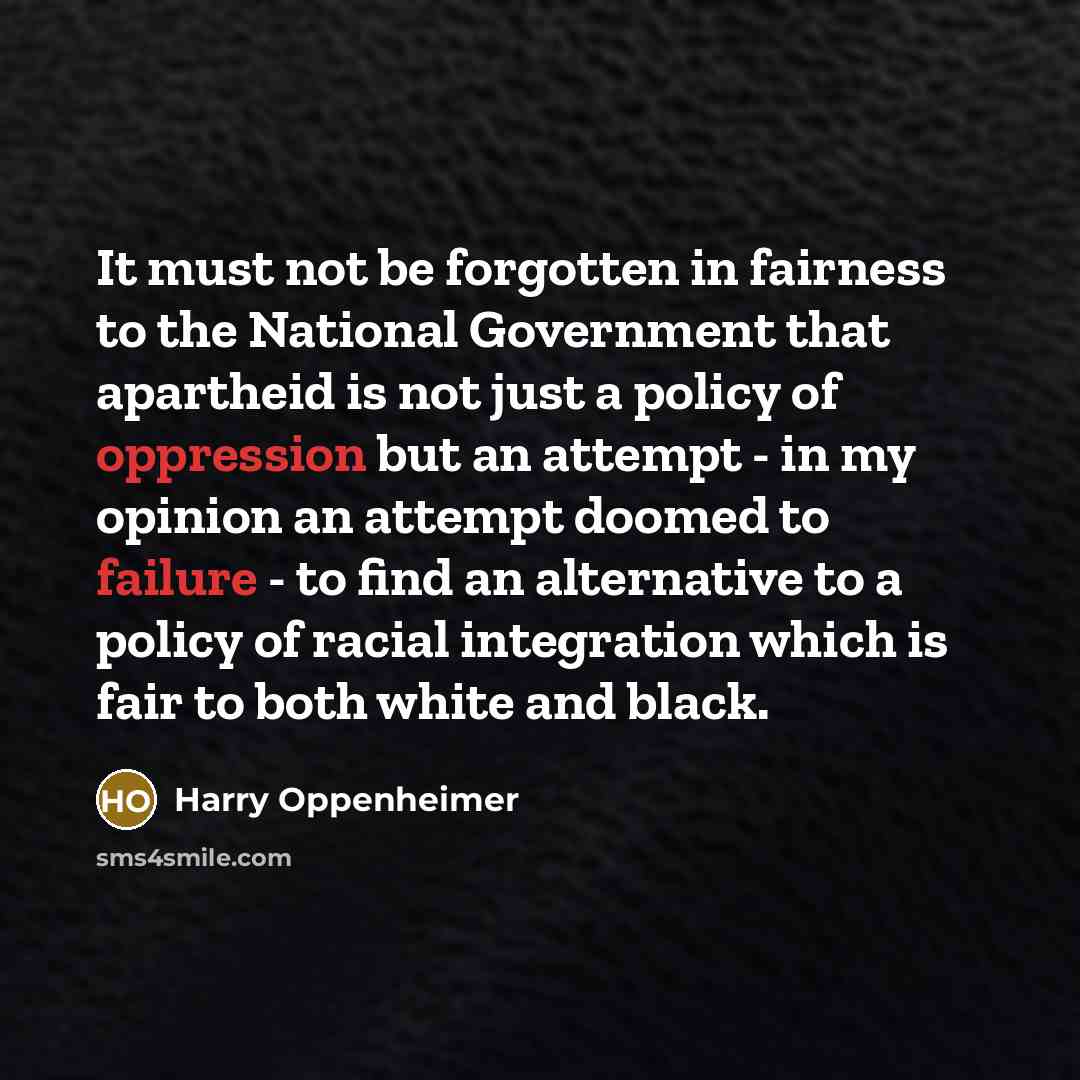 “It must not be forgotten in fairness to the National Government that apartheid is not just a policy of oppression but an attempt - in my opinion an attempt doomed to failure - to find an alternative to a policy of racial integration which is fair to both white and black.” quote by Harry Oppenheimer