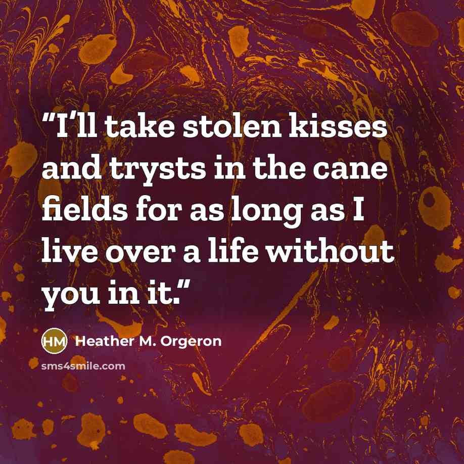 “I’ll take stolen kisses and trysts in the cane fields for as long as I live over a life without you in it.” quote by Heather M. Orgeron