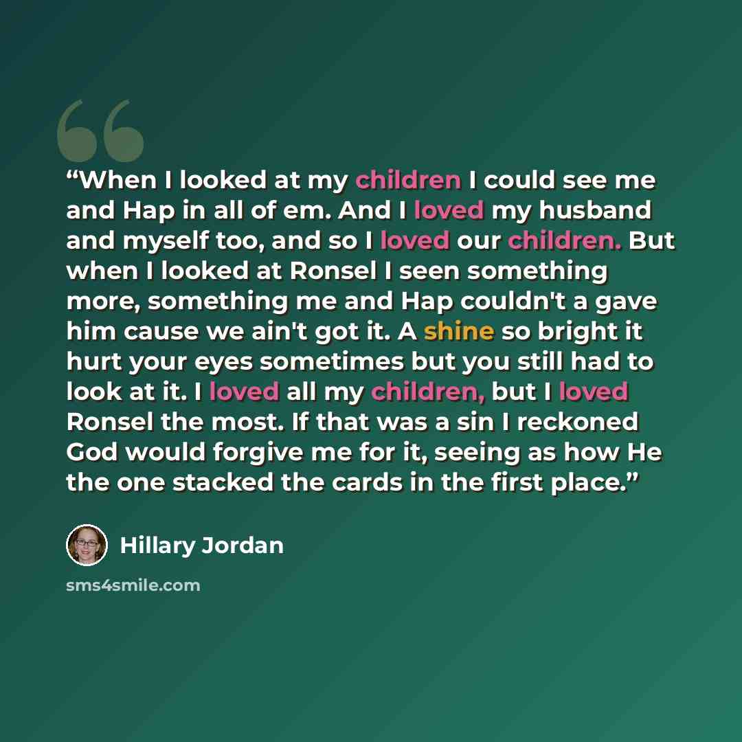 “When I looked at my children I could see me and Hap in all of em. And I loved my husband and myself too, and so I loved our children. But when I looked at Ronsel I seen something more, something me and Hap couldn't a gave him cause we ain't got it. A shine so bright it hurt your eyes sometimes but…” quote by Hillary Jordan