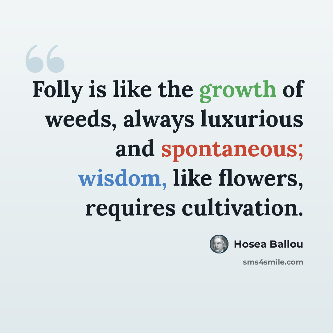 “Folly is like the growth of weeds, always luxurious and spontaneous; wisdom, like flowers, requires cultivation.” quote by Hosea Ballou