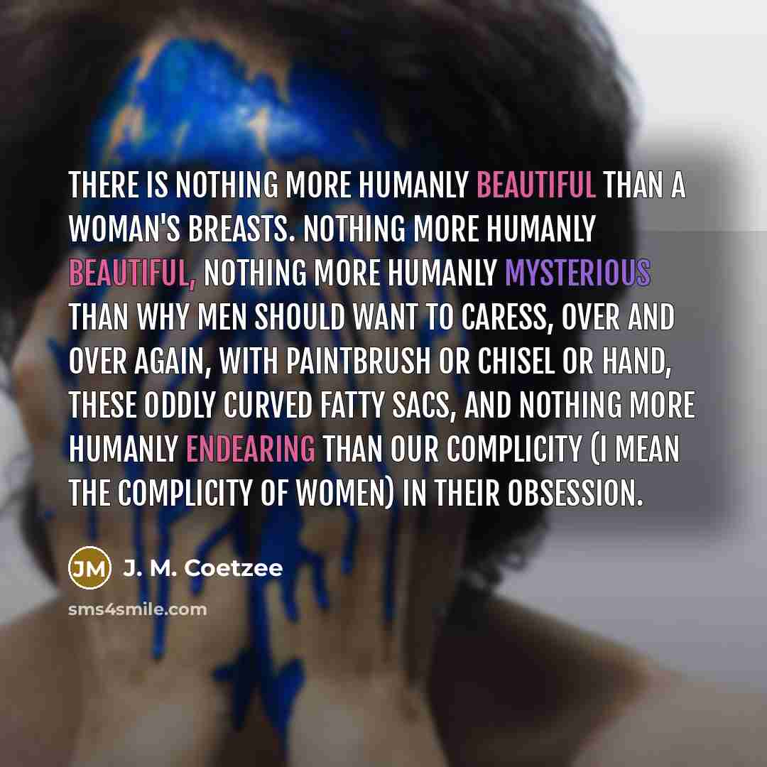 “There is nothing more humanly beautiful than a woman's breasts. Nothing more humanly beautiful, nothing more humanly mysterious than why men should want to caress, over and over again, with paintbrush or chisel or hand, these oddly curved fatty sacs, and nothing more humanly endearing than our…” quote by J. M. Coetzee