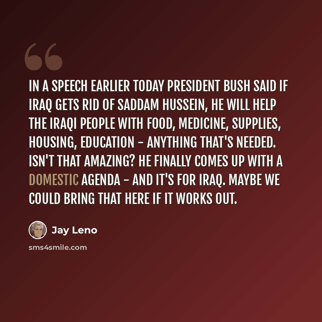 “In a speech earlier today President Bush said if Iraq gets rid of Saddam Hussein, he will help the Iraqi people with food, medicine, supplies, housing, education - anything that's needed. Isn't that amazing? He finally comes up with a domestic agenda - and it's for Iraq. Maybe we could bring that…” quote by Jay Leno